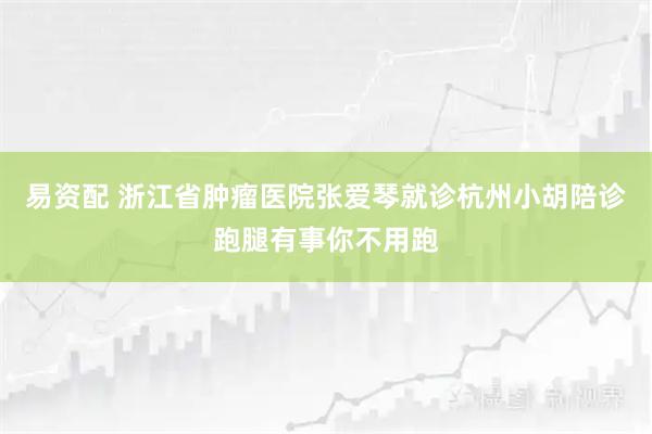 易资配 浙江省肿瘤医院张爱琴就诊杭州小胡陪诊跑腿有事你不用跑