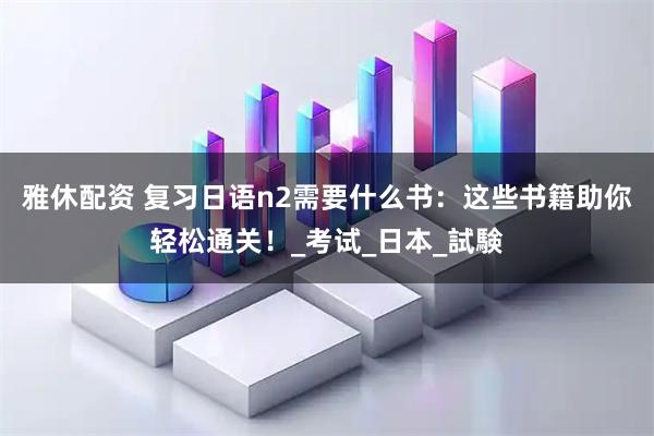 雅休配资 复习日语n2需要什么书：这些书籍助你轻松通关！_考试_日本_試験