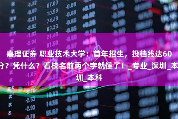 嘉理证券 职业技术大学：首年招生，投档线达600分？凭什么？看校名前两个字就懂了！_专业_深圳_本科