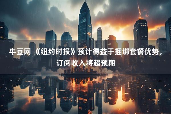 牛豆网 《纽约时报》预计得益于捆绑套餐优势，订阅收入将超预期