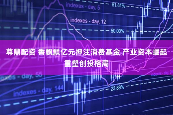 尊鼎配资 香飘飘亿元押注消费基金 产业资本崛起重塑创投格局