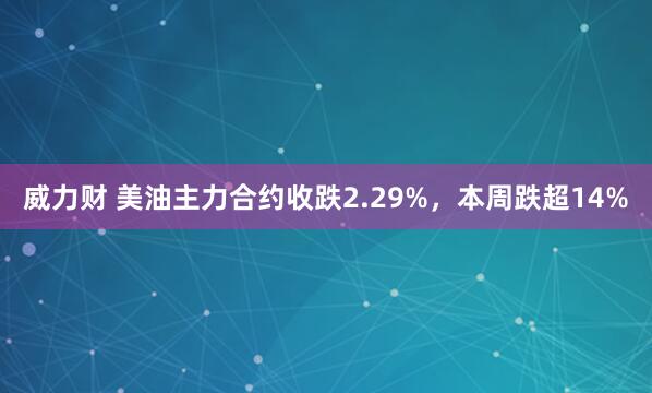 威力财 美油主力合约收跌2.29%，本周跌超14%