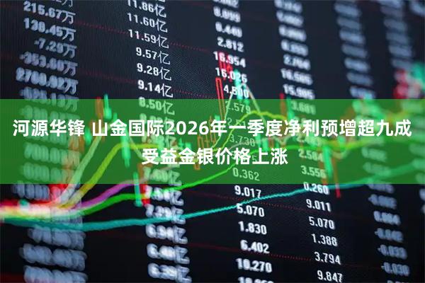 河源华锋 山金国际2026年一季度净利预增超九成 受益金银价格上涨