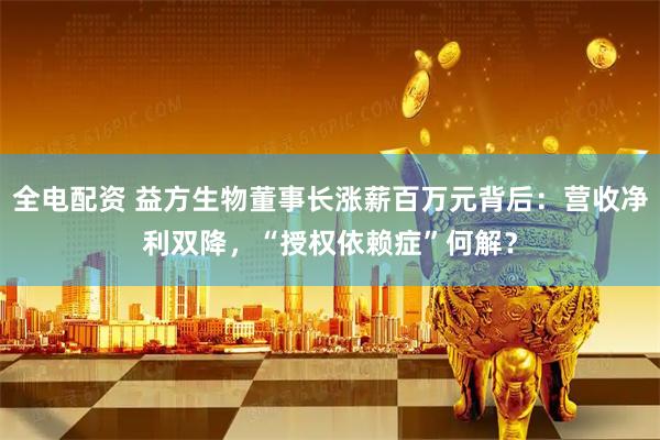 全电配资 益方生物董事长涨薪百万元背后：营收净利双降，“授权依赖症”何解？