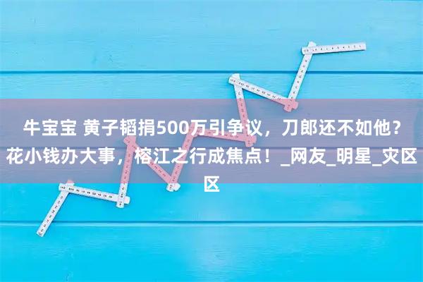 牛宝宝 黄子韬捐500万引争议，刀郎还不如他？花小钱办大事，榕江之行成焦点！_网友_明星_灾区