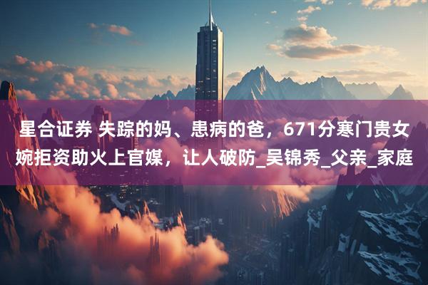 星合证券 失踪的妈、患病的爸，671分寒门贵女婉拒资助火上官媒，让人破防_吴锦秀_父亲_家庭