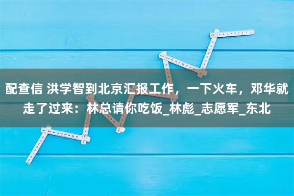 配查信 洪学智到北京汇报工作，一下火车，邓华就走了过来：林总请你吃饭_林彪_志愿军_东北