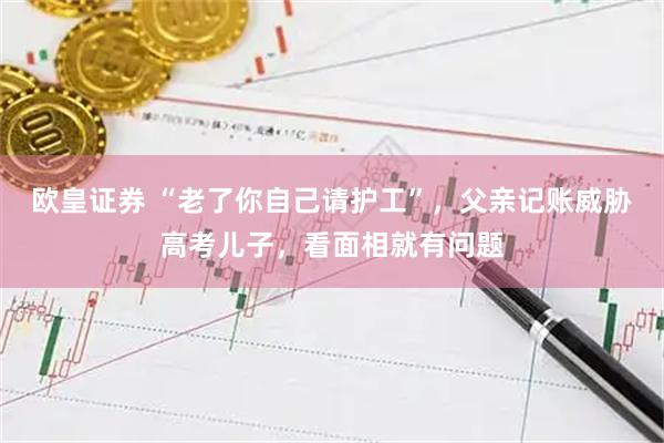 欧皇证券 “老了你自己请护工”，父亲记账威胁高考儿子，看面相就有问题