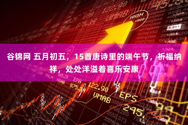 谷锦网 五月初五，15首唐诗里的端午节，祈福纳祥，处处洋溢着喜乐安康