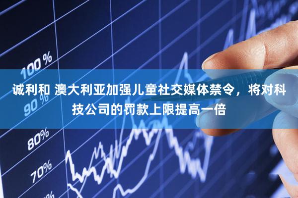 诚利和 澳大利亚加强儿童社交媒体禁令，将对科技公司的罚款上限提高一倍