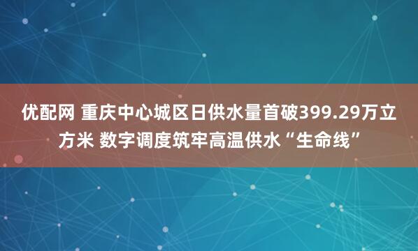 优配网 重庆中心城区日供水量首破399.29万立方米 数字调度筑牢高温供水“生命线”