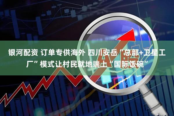 银河配资 订单专供海外 四川安岳“总部+卫星工厂”模式让村民就地端上“国际饭碗”
