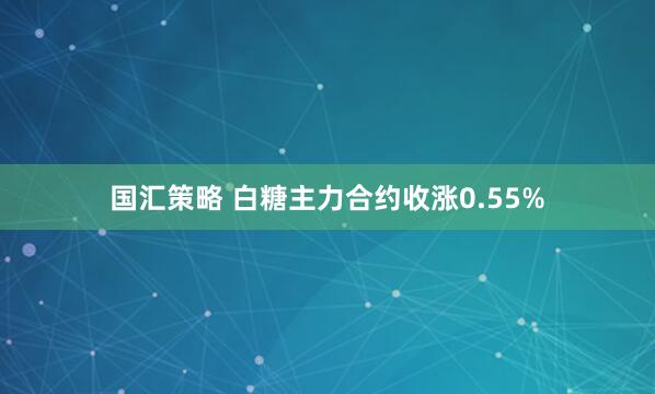 国汇策略 白糖主力合约收涨0.55%