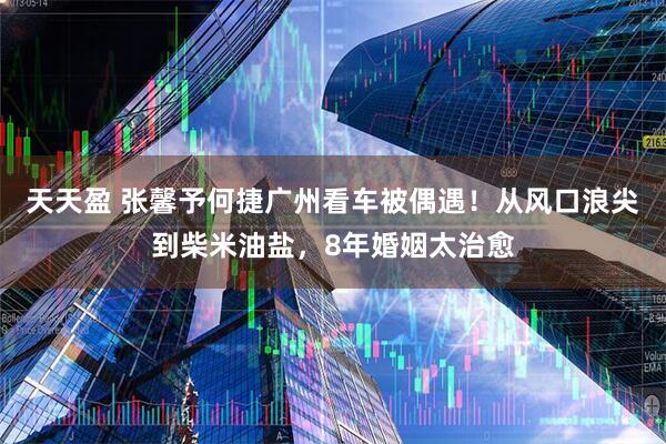 天天盈 张馨予何捷广州看车被偶遇！从风口浪尖到柴米油盐，8年婚姻太治愈